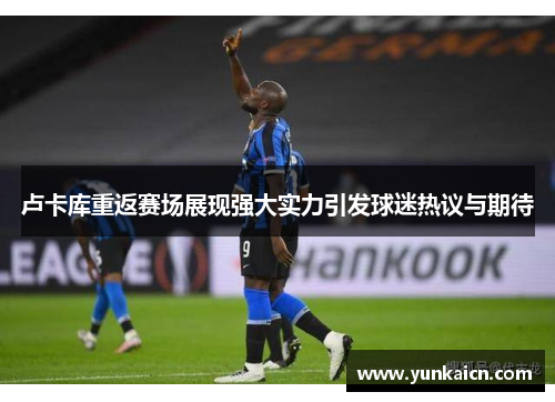 卢卡库重返赛场展现强大实力引发球迷热议与期待
