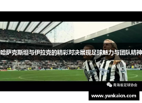 哈萨克斯坦与伊拉克的精彩对决展现足球魅力与团队精神