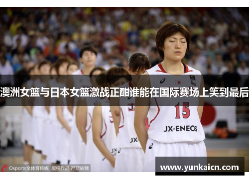 澳洲女篮与日本女篮激战正酣谁能在国际赛场上笑到最后