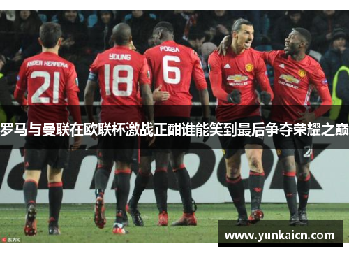 罗马与曼联在欧联杯激战正酣谁能笑到最后争夺荣耀之巅