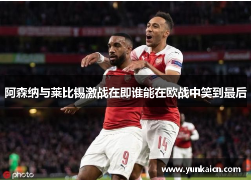 阿森纳与莱比锡激战在即谁能在欧战中笑到最后