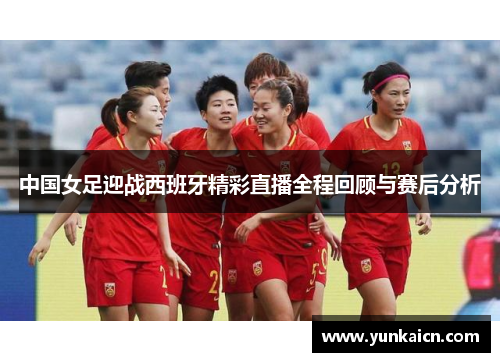中国女足迎战西班牙精彩直播全程回顾与赛后分析